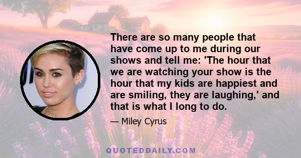 There are so many people that have come up to me during our shows and tell me: 'The hour that we are watching your show is the hour that my kids are happiest and are smiling, they are laughing,' and that is what I long