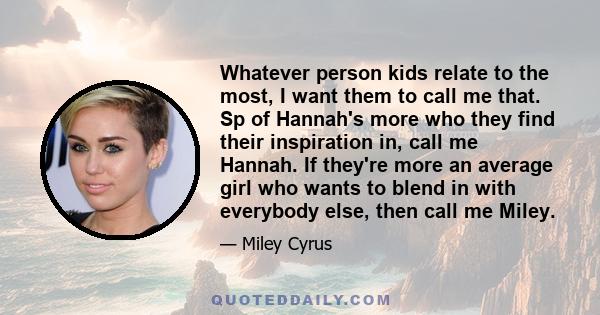 Whatever person kids relate to the most, I want them to call me that. Sp of Hannah's more who they find their inspiration in, call me Hannah. If they're more an average girl who wants to blend in with everybody else,