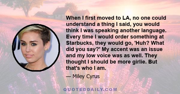 When I first moved to LA, no one could understand a thing I said, you would think I was speaking another language. Every time I would order something at Starbucks, they would go, 'Huh? What did you say?' My accent was