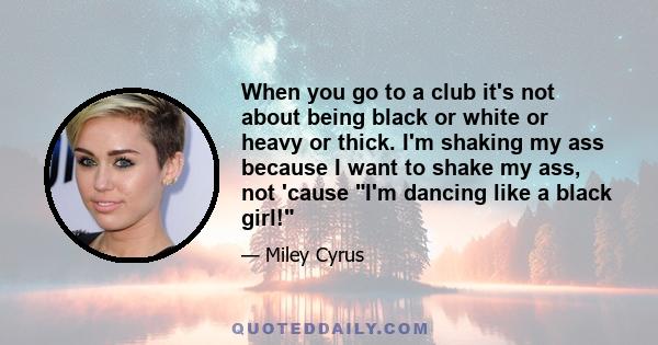 When you go to a club it's not about being black or white or heavy or thick. I'm shaking my ass because I want to shake my ass, not 'cause I'm dancing like a black girl!