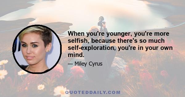 When you're younger, you're more selfish, because there's so much self-exploration, you're in your own mind.