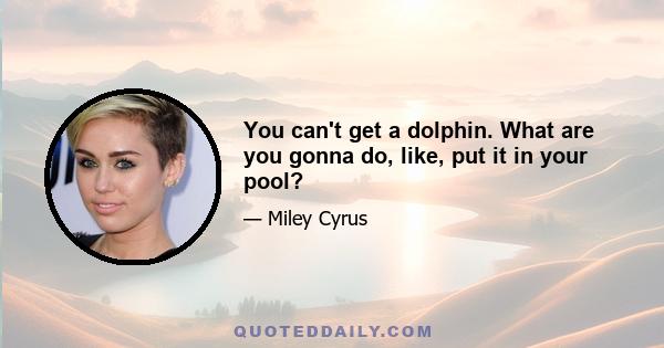 You can't get a dolphin. What are you gonna do, like, put it in your pool?