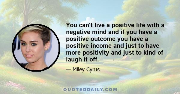 You can't live a positive life with a negative mind and if you have a positive outcome you have a positive income and just to have more positivity and just to kind of laugh it off.