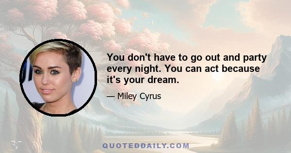 You don't have to go out and party every night. You can act because it's your dream.