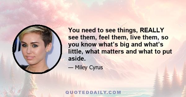 You need to see things, REALLY see them, feel them, live them, so you know what’s big and what’s little, what matters and what to put aside.