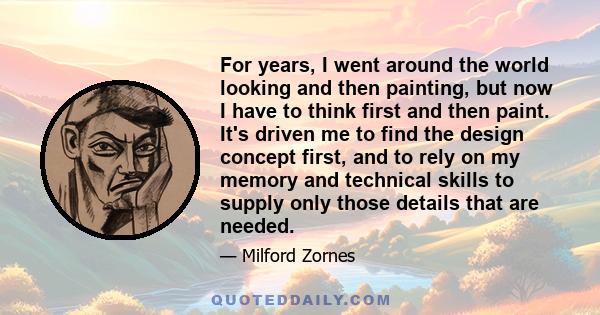 For years, I went around the world looking and then painting, but now I have to think first and then paint. It's driven me to find the design concept first, and to rely on my memory and technical skills to supply only