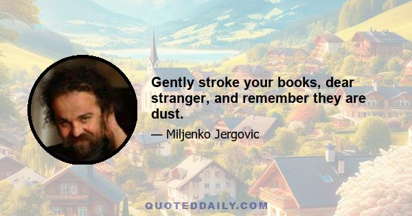 Gently stroke your books, dear stranger, and remember they are dust.