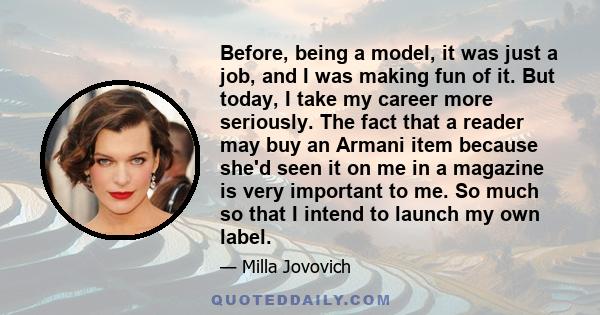 Before, being a model, it was just a job, and I was making fun of it. But today, I take my career more seriously. The fact that a reader may buy an Armani item because she'd seen it on me in a magazine is very important 