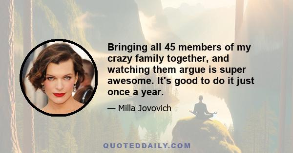 Bringing all 45 members of my crazy family together, and watching them argue is super awesome. It's good to do it just once a year.