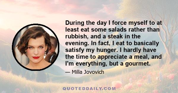 During the day I force myself to at least eat some salads rather than rubbish, and a steak in the evening. In fact, I eat to basically satisfy my hunger. I hardly have the time to appreciate a meal, and I'm everything,