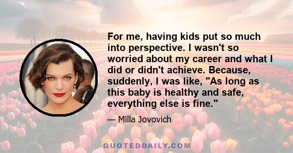 For me, having kids put so much into perspective. I wasn't so worried about my career and what I did or didn't achieve. Because, suddenly, I was like, As long as this baby is healthy and safe, everything else is fine.