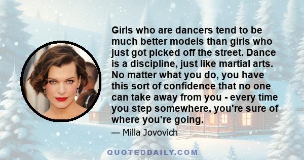 Girls who are dancers tend to be much better models than girls who just got picked off the street. Dance is a discipline, just like martial arts. No matter what you do, you have this sort of confidence that no one can