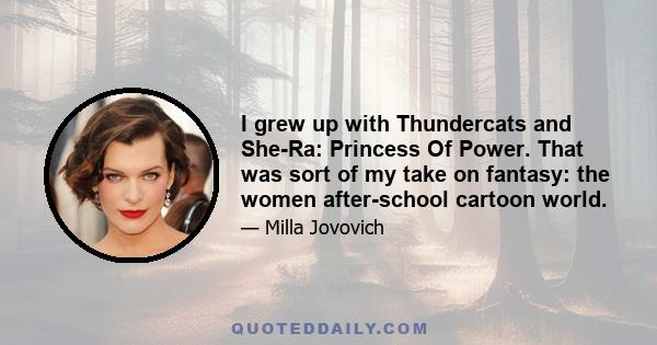 I grew up with Thundercats and She-Ra: Princess Of Power. That was sort of my take on fantasy: the women after-school cartoon world.