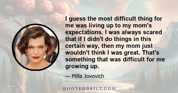 I guess the most difficult thing for me was living up to my mom's expectations. I was always scared that if I didn't do things in this certain way, then my mom just wouldn't think I was great. That's something that was