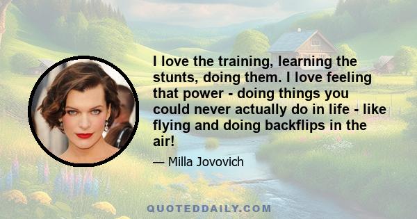 I love the training, learning the stunts, doing them. I love feeling that power - doing things you could never actually do in life - like flying and doing backflips in the air!