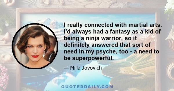 I really connected with martial arts. I'd always had a fantasy as a kid of being a ninja warrior, so it definitely answered that sort of need in my psyche, too - a need to be superpowerful.