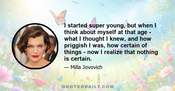 I started super young, but when I think about myself at that age - what I thought I knew, and how priggish I was, how certain of things - now I realize that nothing is certain.