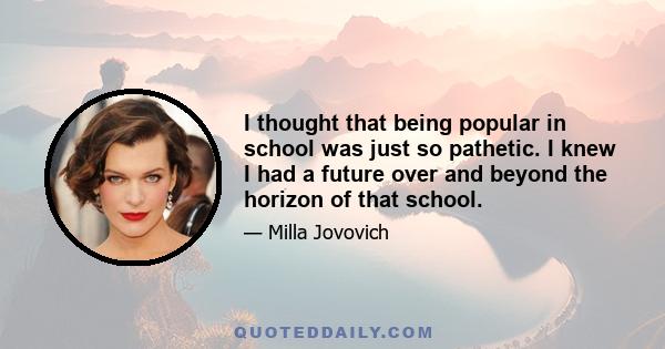 I thought that being popular in school was just so pathetic. I knew I had a future over and beyond the horizon of that school.