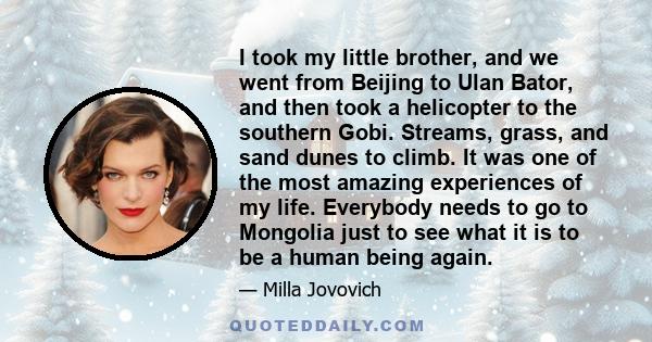 I took my little brother, and we went from Beijing to Ulan Bator, and then took a helicopter to the southern Gobi. Streams, grass, and sand dunes to climb. It was one of the most amazing experiences of my life.