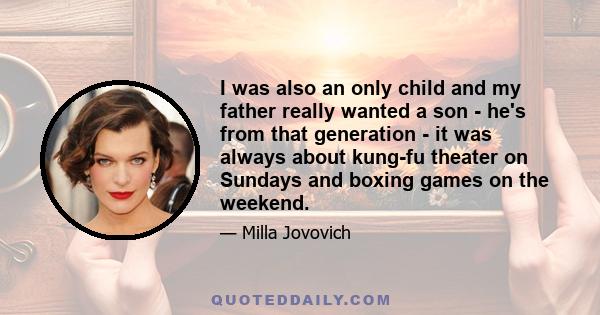 I was also an only child and my father really wanted a son - he's from that generation - it was always about kung-fu theater on Sundays and boxing games on the weekend.