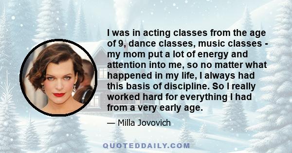 I was in acting classes from the age of 9, dance classes, music classes - my mom put a lot of energy and attention into me, so no matter what happened in my life, I always had this basis of discipline. So I really