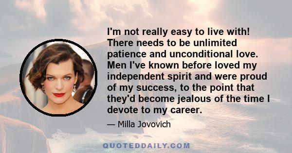 I'm not really easy to live with! There needs to be unlimited patience and unconditional love. Men I've known before loved my independent spirit and were proud of my success, to the point that they'd become jealous of