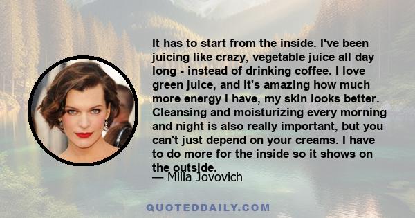 It has to start from the inside. I've been juicing like crazy, vegetable juice all day long - instead of drinking coffee. I love green juice, and it's amazing how much more energy I have, my skin looks better. Cleansing 