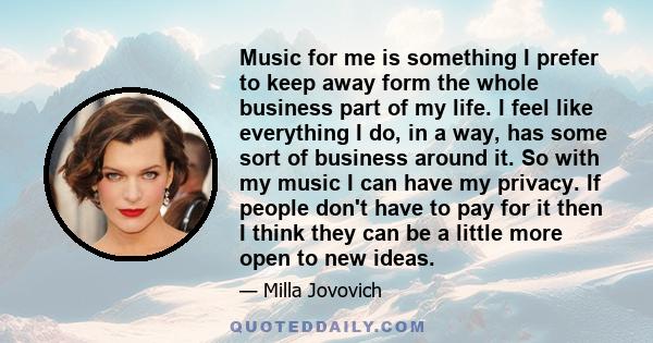 Music for me is something I prefer to keep away form the whole business part of my life. I feel like everything I do, in a way, has some sort of business around it. So with my music I can have my privacy. If people