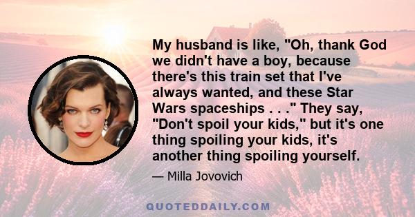 My husband is like, Oh, thank God we didn't have a boy, because there's this train set that I've always wanted, and these Star Wars spaceships . . . They say, Don't spoil your kids, but it's one thing spoiling your