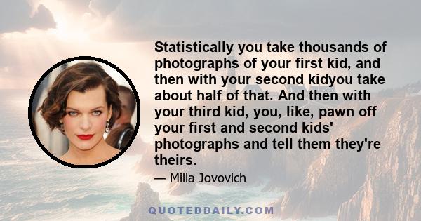 Statistically you take thousands of photographs of your first kid, and then with your second kidyou take about half of that. And then with your third kid, you, like, pawn off your first and second kids' photographs and