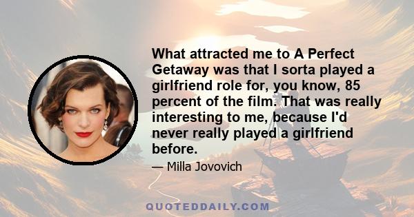 What attracted me to A Perfect Getaway was that I sorta played a girlfriend role for, you know, 85 percent of the film. That was really interesting to me, because I'd never really played a girlfriend before.