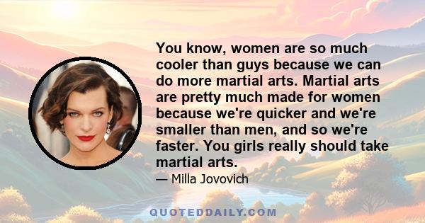 You know, women are so much cooler than guys because we can do more martial arts. Martial arts are pretty much made for women because we're quicker and we're smaller than men, and so we're faster. You girls really