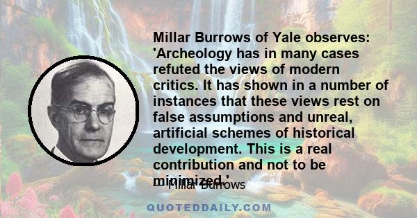 Millar Burrows of Yale observes: 'Archeology has in many cases refuted the views of modern critics. It has shown in a number of instances that these views rest on false assumptions and unreal, artificial schemes of