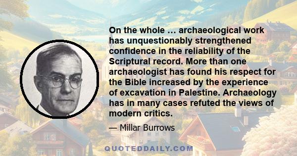 On the whole … archaeological work has unquestionably strengthened confidence in the reliability of the Scriptural record. More than one archaeologist has found his respect for the Bible increased by the experience of