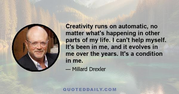 Creativity runs on automatic, no matter what's happening in other parts of my life. I can't help myself. It's been in me, and it evolves in me over the years. It's a condition in me.