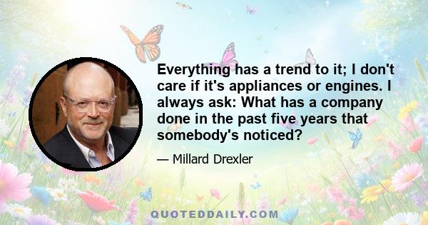 Everything has a trend to it; I don't care if it's appliances or engines. I always ask: What has a company done in the past five years that somebody's noticed?