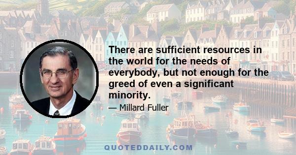 There are sufficient resources in the world for the needs of everybody, but not enough for the greed of even a significant minority.