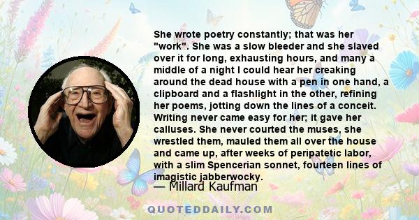 She wrote poetry constantly; that was her work. She was a slow bleeder and she slaved over it for long, exhausting hours, and many a middle of a night I could hear her creaking around the dead house with a pen in one