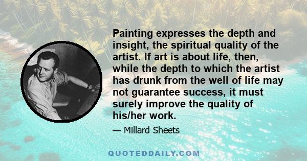 Painting expresses the depth and insight, the spiritual quality of the artist. If art is about life, then, while the depth to which the artist has drunk from the well of life may not guarantee success, it must surely