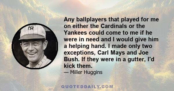 Any ballplayers that played for me on either the Cardinals or the Yankees could come to me if he were in need and I would give him a helping hand. I made only two exceptions, Carl Mays and Joe Bush. If they were in a