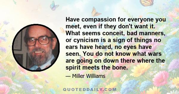 Have compassion for everyone you meet, even if they don't want it. What seems conceit, bad manners, or cynicism is a sign of things no ears have heard, no eyes have seen. You do not know what wars are going on down