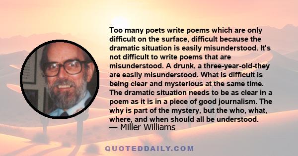 Too many poets write poems which are only difficult on the surface, difficult because the dramatic situation is easily misunderstood. It's not difficult to write poems that are misunderstood. A drunk, a