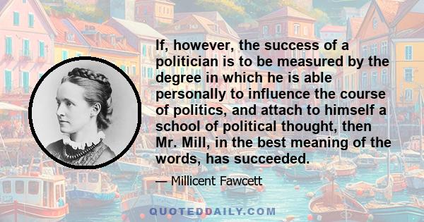 If, however, the success of a politician is to be measured by the degree in which he is able personally to influence the course of politics, and attach to himself a school of political thought, then Mr. Mill, in the