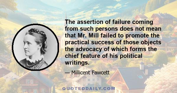 The assertion of failure coming from such persons does not mean that Mr. Mill failed to promote the practical success of those objects the advocacy of which forms the chief feature of his political writings.