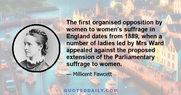 The first organised opposition by women to women's suffrage in England dates from 1889, when a number of ladies led by Mrs Ward appealed against the proposed extension of the Parliamentary suffrage to women.