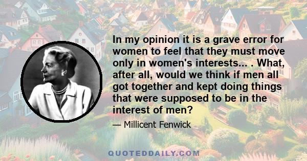 In my opinion it is a grave error for women to feel that they must move only in women's interests... . What, after all, would we think if men all got together and kept doing things that were supposed to be in the