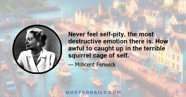 Never feel self-pity, the most destructive emotion there is. How awful to caught up in the terrible squirrel cage of self.