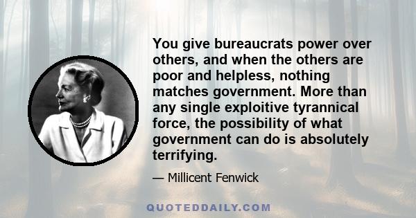 You give bureaucrats power over others, and when the others are poor and helpless, nothing matches government. More than any single exploitive tyrannical force, the possibility of what government can do is absolutely