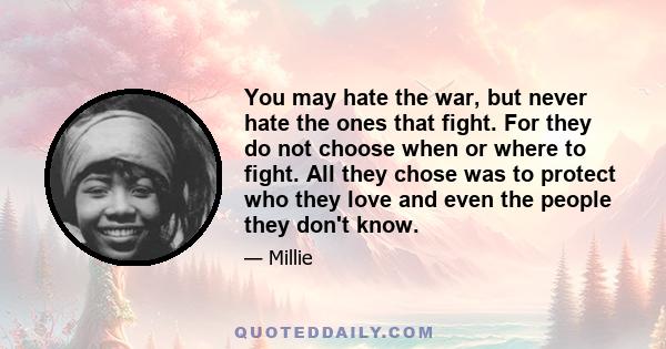 You may hate the war, but never hate the ones that fight. For they do not choose when or where to fight. All they chose was to protect who they love and even the people they don't know.