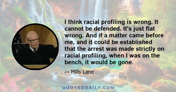 I think racial profiling is wrong. It cannot be defended. It's just flat wrong. And if a matter came before me, and it could be established that the arrest was made strictly on racial profiling, when I was on the bench, 